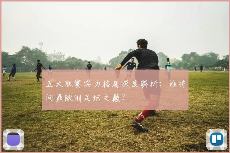 五大联赛实力格局深度解析：谁将问鼎欧洲足坛之巅？