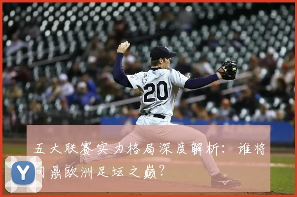 五大联赛实力格局深度解析:谁将问鼎欧洲足坛之巅?