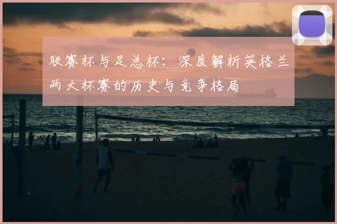 联赛杯与足总杯:深度解析英格兰两大杯赛的历史与竞争格局