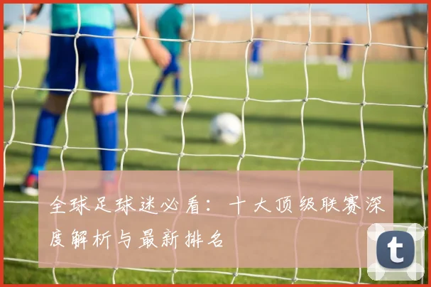全球足球迷必看:十大顶级联赛深度解析与最新排名