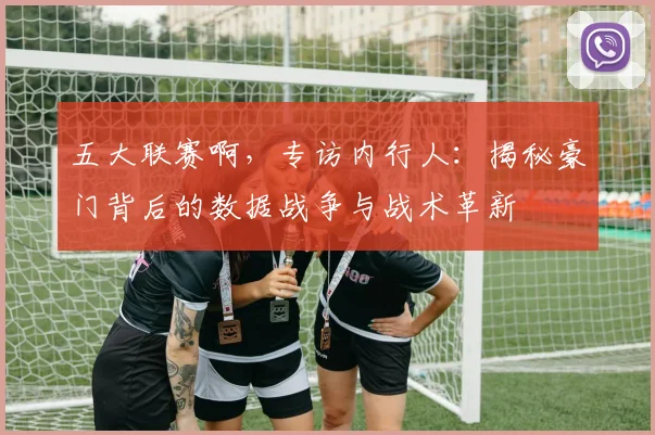 五大联赛啊，专访内行人：揭秘豪门背后的数据战争与战术革新