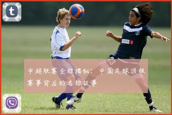 中超联赛全称揭秘：中国足球顶级赛事背后的名称故事