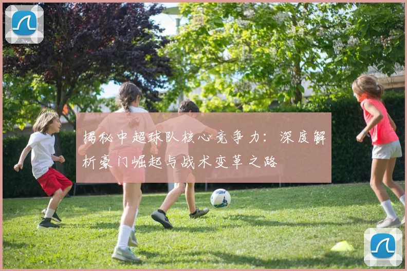揭秘中超球队核心竞争力:深度解析豪门崛起与战术变革之路